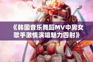 《韩国音乐舞蹈MV中男女歌手激情演唱魅力四射》