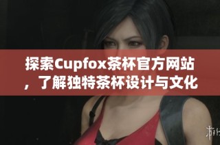 探索Cupfox茶杯官方网站，了解独特茶杯设计与文化魅力