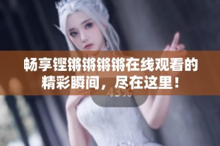 畅享铿锵锵锵锵在线观看的精彩瞬间，尽在这里！