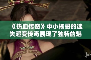 《热血传奇》中小杨哥的迷失超变传奇展现了独特的魅力与无限可能
