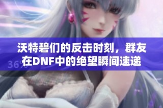 沃特碧们的反击时刻，群友在DNF中的绝望瞬间速递