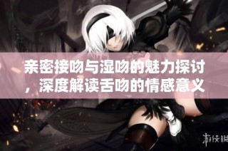 亲密接吻与湿吻的魅力探讨，深度解读舌吻的情感意义与技巧