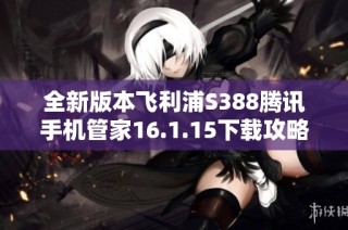 全新版本飞利浦S388腾讯手机管家16.1.15下载攻略与解说