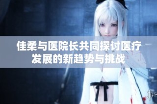 佳柔与医院长共同探讨医疗发展的新趋势与挑战