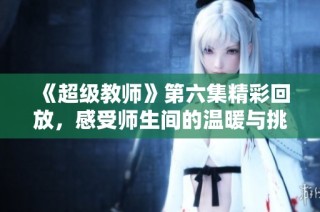 《超级教师》第六集精彩回放，感受师生间的温暖与挑战
