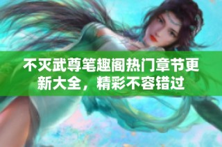 不灭武尊笔趣阁热门章节更新大全，精彩不容错过