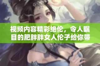 视频内容精彩绝伦，令人瞩目的肥胖胖女人伦子给你带来感官盛宴