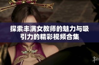 探索丰满女教师的魅力与吸引力的精彩视频合集