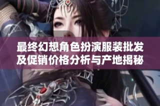 最终幻想角色扮演服装批发及促销价格分析与产地揭秘