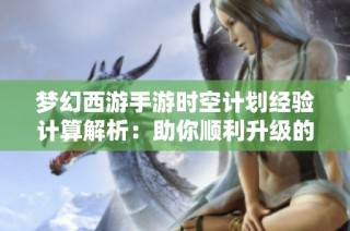 梦幻西游手游时空计划经验计算解析：助你顺利升级的技巧分享