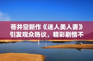 苍井空新作《迷人美人妻》引发观众热议，精彩剧情不容错过
