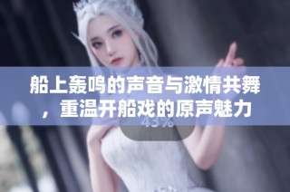船上轰鸣的声音与激情共舞，重温开船戏的原声魅力