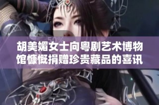 胡美媚女士向粤剧艺术博物馆慷慨捐赠珍贵藏品的喜讯