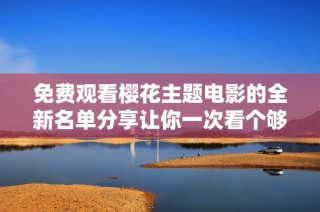 免费观看樱花主题电影的全新名单分享让你一次看个够
