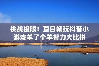 挑战极限！夏日畅玩抖音小游戏羊了个羊智力大比拼