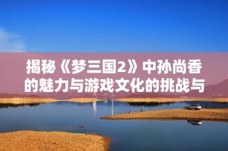 揭秘《梦三国2》中孙尚香的魅力与游戏文化的挑战与机遇
