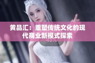 黄品汇：重塑传统文化的现代商业新模式探索