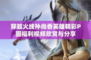 穿越火线孙尚香英雄精彩P图福利视频欣赏与分享