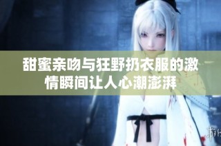 甜蜜亲吻与狂野扔衣服的激情瞬间让人心潮澎湃