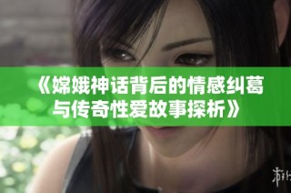《嫦娥神话背后的情感纠葛与传奇性爱故事探析》