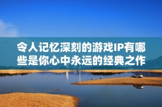 令人记忆深刻的游戏IP有哪些是你心中永远的经典之作？
