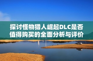 探讨怪物猎人崛起DLC是否值得购买的全面分析与评价