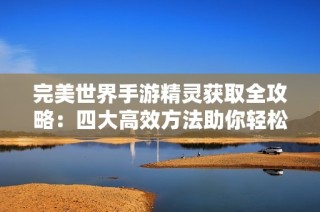 完美世界手游精灵获取全攻略：四大高效方法助你轻松攀登巅峰
