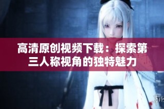 高清原创视频下载：探索第三人称视角的独特魅力