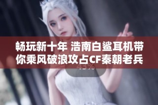畅玩新十年 浩南白鲨耳机带你乘风破浪攻占CF秦朝老兵