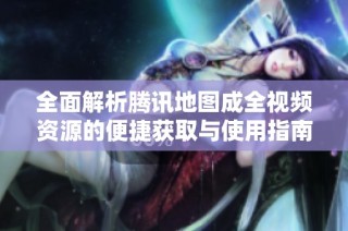 全面解析腾讯地图成全视频资源的便捷获取与使用指南
