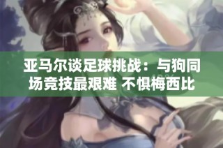亚马尔谈足球挑战：与狗同场竞技最艰难 不惧梅西比较