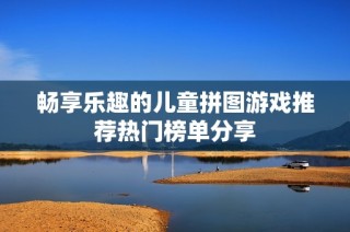 畅享乐趣的儿童拼图游戏推荐热门榜单分享