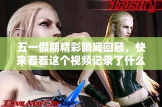五一假期精彩瞬间回顾，快来看看这个视频记录了什么！