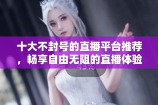 十大不封号的直播平台推荐，畅享自由无阻的直播体验