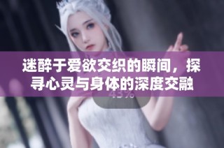 迷醉于爱欲交织的瞬间，探寻心灵与身体的深度交融