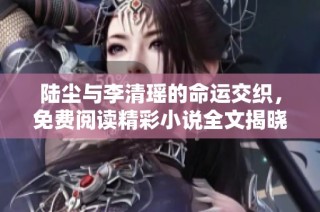 陆尘与李清瑶的命运交织，免费阅读精彩小说全文揭晓