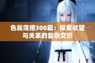 色翁荡熄300篇：探索欲望与关系的复杂交织