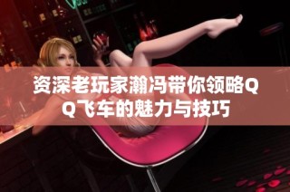 资深老玩家瀚冯带你领略QQ飞车的魅力与技巧