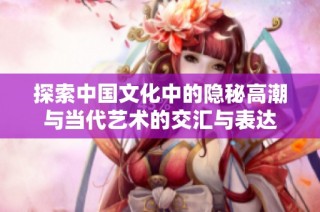 探索中国文化中的隐秘高潮与当代艺术的交汇与表达