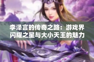 李泽言的传奇之路：游戏界闪耀之星与大小天王的魅力探索