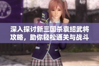 深入探讨新三国杀袁绍武将攻略，助你轻松通关与战斗策略解析