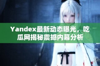 Yandex最新动态曝光，吃瓜网揭秘震撼内幕分析