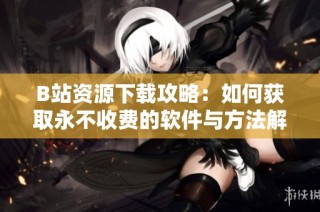 B站资源下载攻略：如何获取永不收费的软件与方法解析