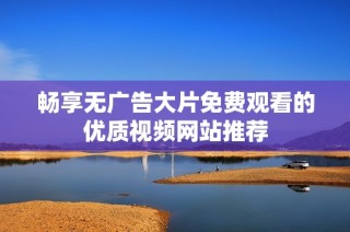 畅享无广告大片免费观看的优质视频网站推荐