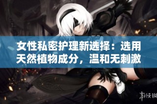 女性私密护理新选择：选用天然植物成分，温和无刺激的多功能护肤方案