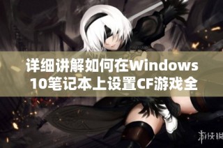 详细讲解如何在Windows 10笔记本上设置CF游戏全屏显示的步骤与技巧