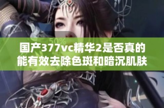 国产377vc精华2是否真的能有效去除色斑和暗沉肌肤呢