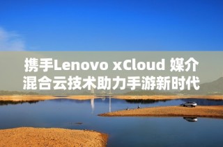 携手Lenovo xCloud 媒介混合云技术助力手游新时代腾飞