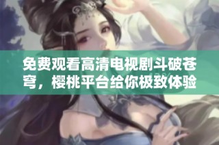 免费观看高清电视剧斗破苍穹，樱桃平台给你极致体验
