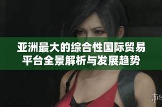 亚洲最大的综合性国际贸易平台全景解析与发展趋势